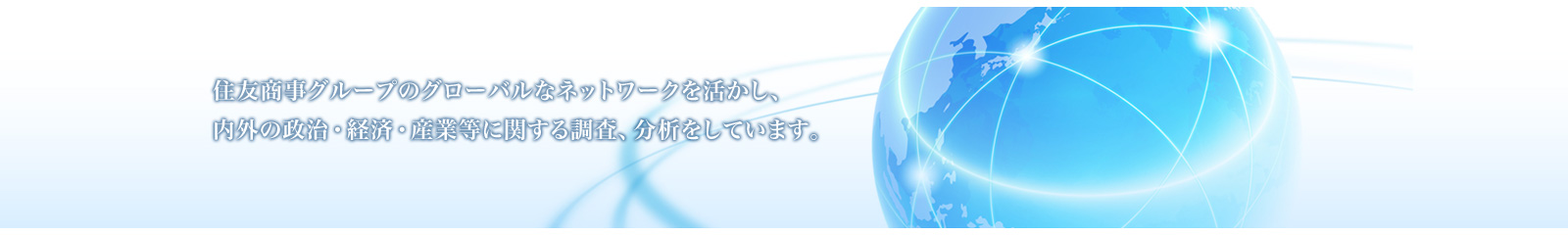 住友商事グループのグローバルなネットワークを活かし、内外の政治・経済・産業等に関する調査、分析をしています。